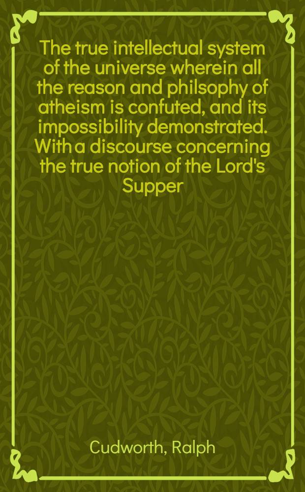 The true intellectual system of the universe wherein all the reason and philsophy of atheism is confuted, and its impossibility demonstrated. With a discourse concerning the true notion of the Lord's Supper; and two sermons, on 1 John ii. 3,4 and 1 Cor. xv. 57 : In four vol
