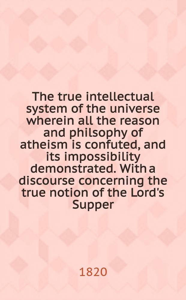 The true intellectual system of the universe wherein all the reason and philsophy of atheism is confuted, and its impossibility demonstrated. With a discourse concerning the true notion of the Lord's Supper; and two sermons, on 1 John ii. 3,4 and 1 Cor. xv. 57. Vol. I : Vol. I