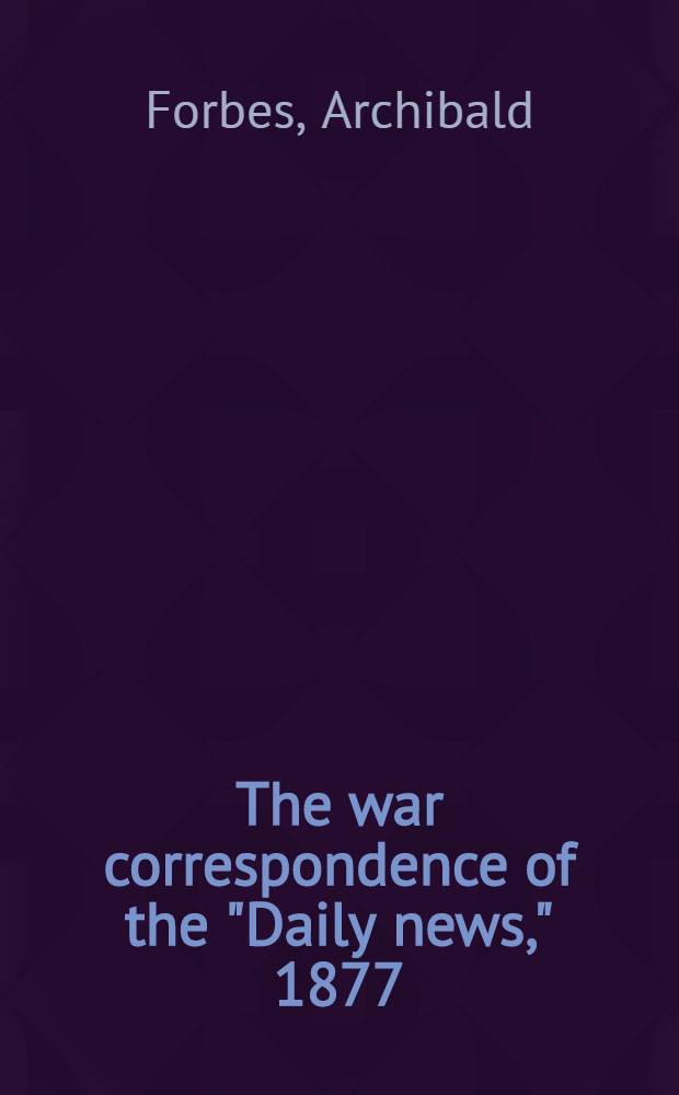 The war correspondence of the "Daily news," 1877 : with a connecting narrative forming a continuous history of the war between Russia and Turkey to the fall of Kars, including the letters of Mr. Archibald Forbes, Mr. J. A. Macgahan etc. : In three vol