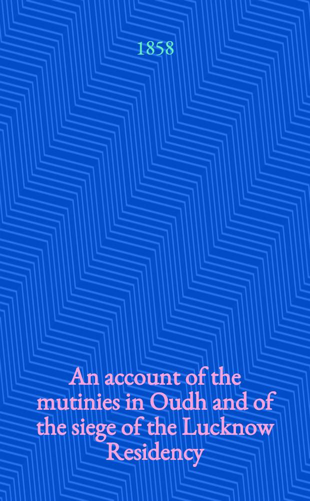 An account of the mutinies in Oudh and of the siege of the Lucknow Residency : with some observations on the condition of the Province of Oudh and on the causes of the mutiny of the Bengal Army