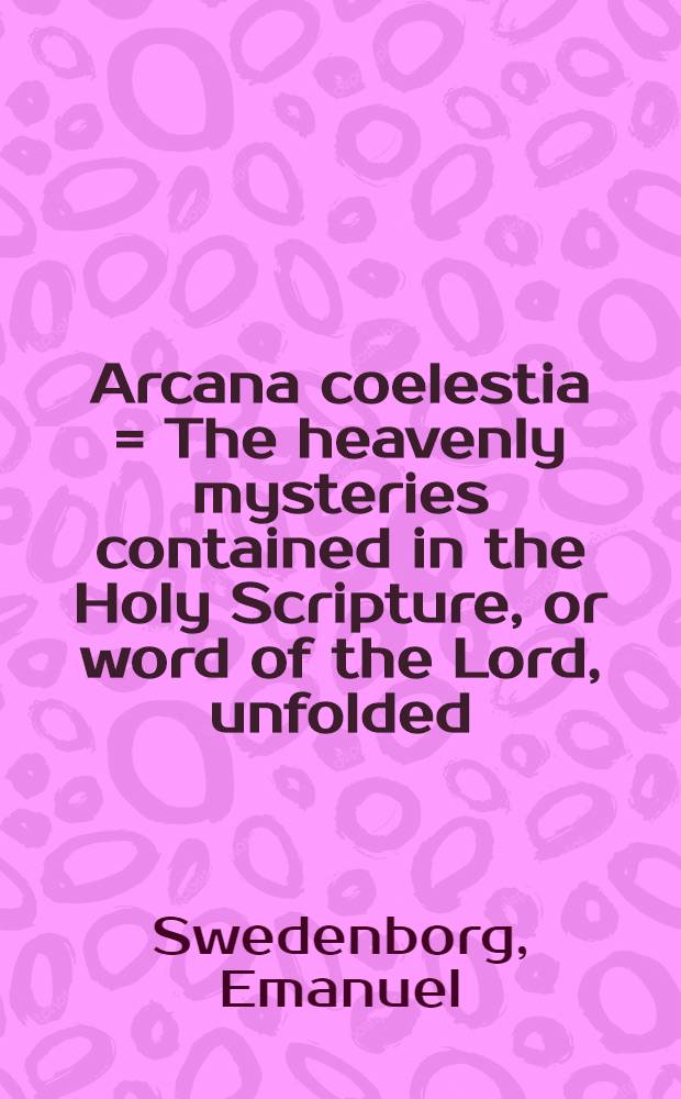 Arcana coelestia = The heavenly mysteries contained in the Holy Scripture, or word of the Lord, unfolded : being an exposition of Genesis and Exodus; together with a relation of wonderful things seen in the world of spirits and in the heaven of angels : In 12 vol