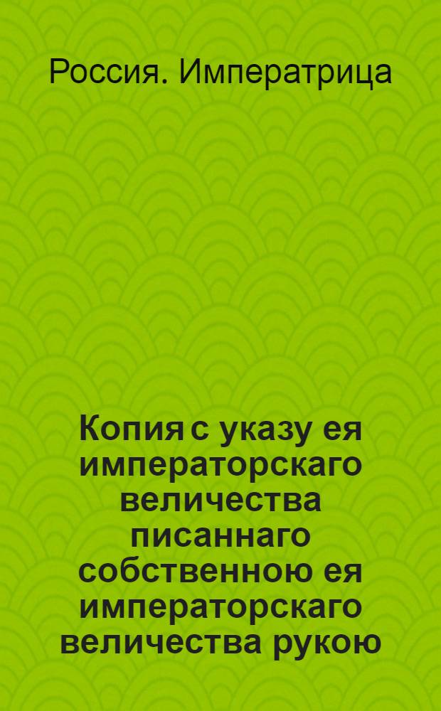 Копия с указу ея императорскаго величества писаннаго собственною ея императорскаго величества рукою, даннаго июля в 5 день 1762 года, господину генерал аншефу, деиствительному камергеру и кавалеру графу Гендрикову.