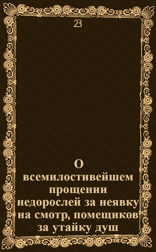 [О всемилостивейшем прощении недорослей за неявку на смотр, помещиков за утайку душ, а беглых военнослужащих за побег]
