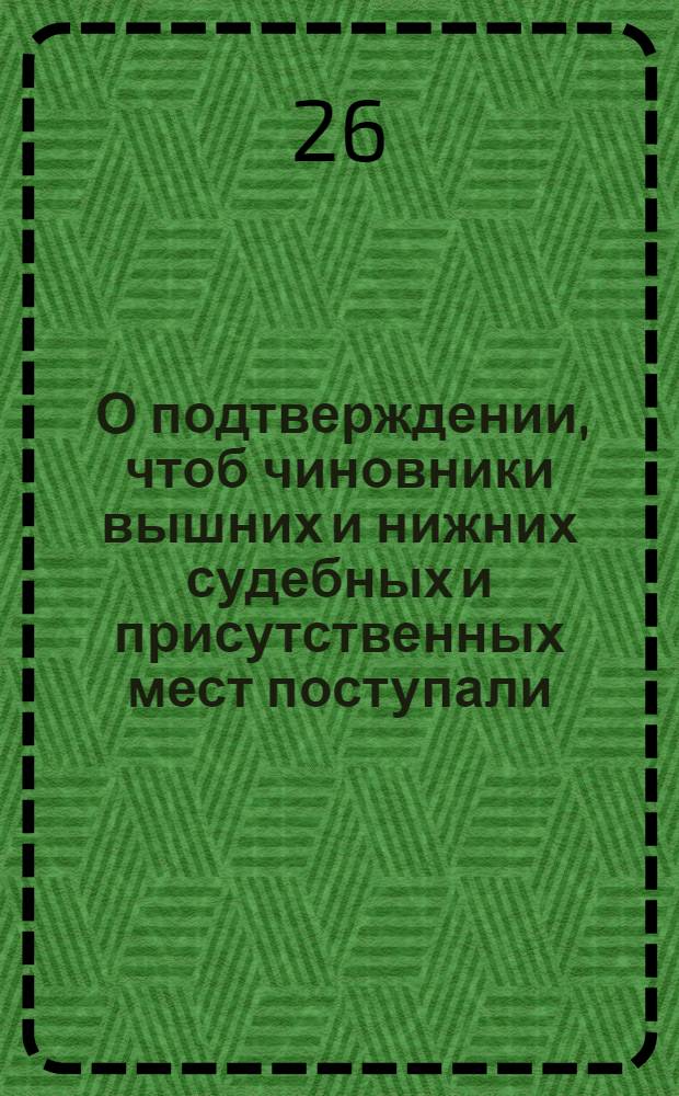 [О подтверждении, чтоб чиновники вышних и нижних судебных и присутственных мест поступали, при отправлении должности своей, по Генеральному регламенту и дополнительным к оному указу]