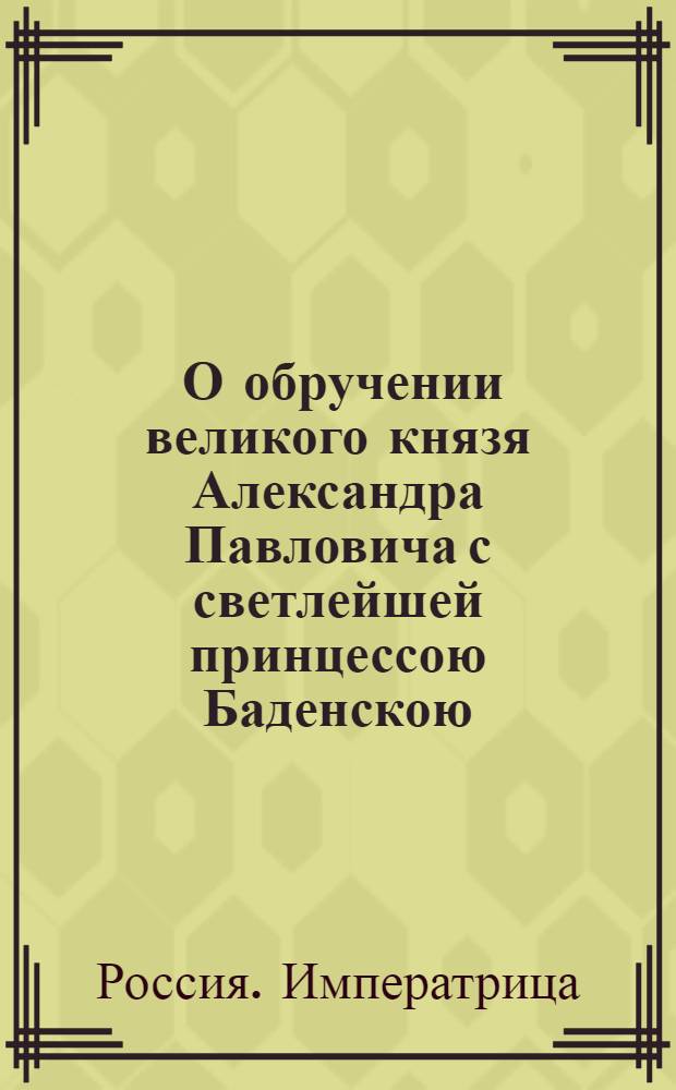 [О обручении великого князя Александра Павловича с светлейшей принцессою Баденскою, нареченной при святом миропомазании Елизаветою Алексеевною] : Манифест Екатерины II от 10 мая 1793 г.