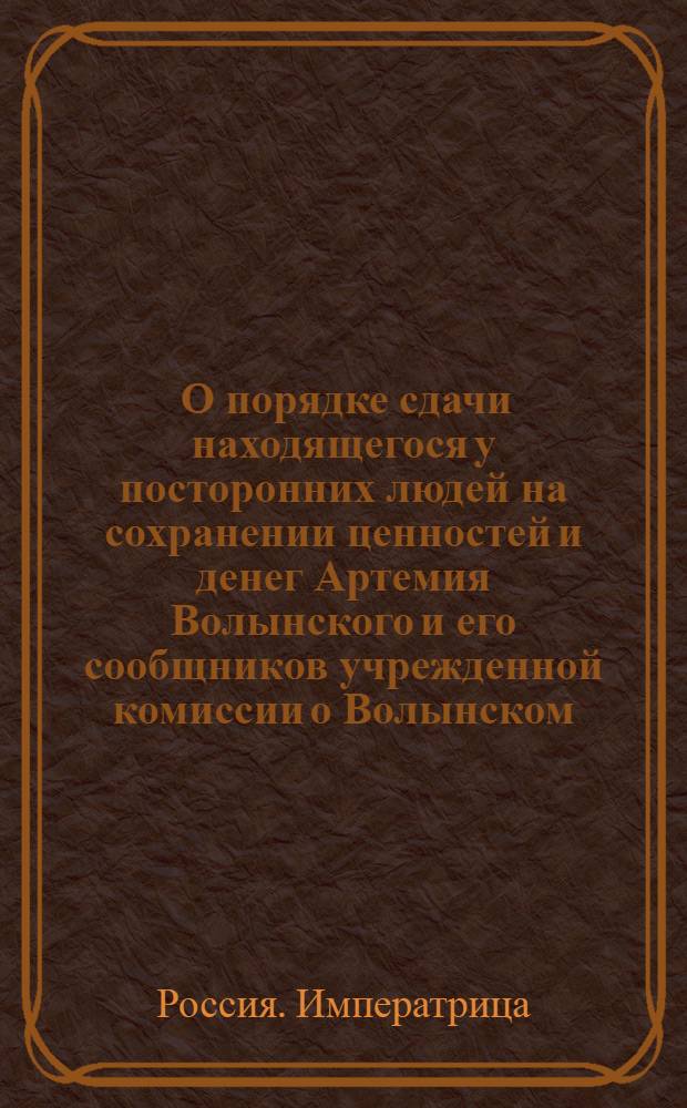 [О порядке сдачи находящегося у посторонних людей на сохранении ценностей и денег Артемия Волынского и его сообщников учрежденной комиссии о Волынском]