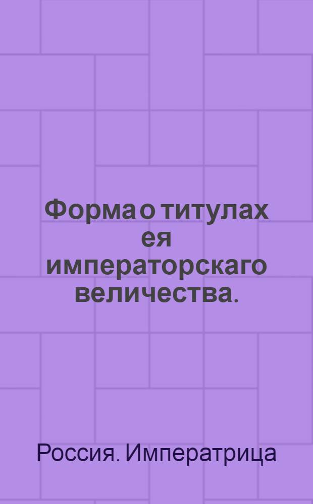 Форма о титулах ея императорскаго величества. : В грамотах, в указах, в приговорах, в паспортах, в докладах, в челобитных, в доношениях