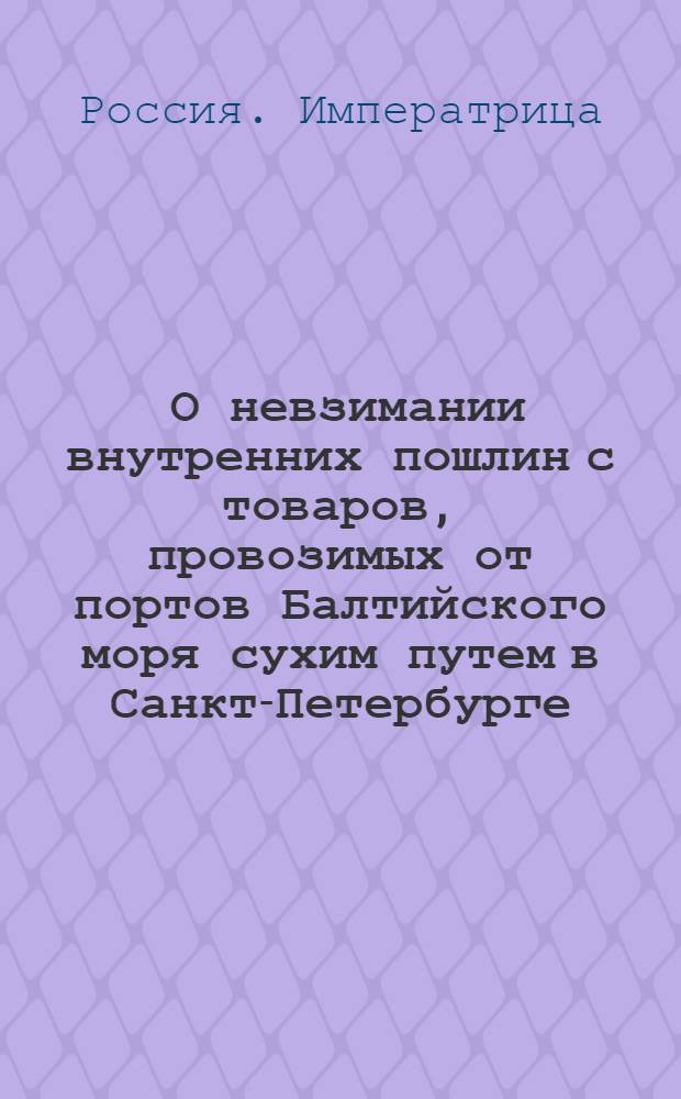 [О невзимании внутренних пошлин с товаров, провозимых от портов Балтийского моря сухим путем в Санкт-Петербурге; о выдаче при отпуске тех товаров из таможен выписей и о штарфах за снятие печатей] : Указ Анны Ивановны от 17 янв. 1734 г.