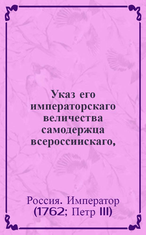 Указ его императорскаго величества самодержца всероссиискаго, : О рассылке манифеста от 28 февраля 1762 г. о продолжении срока для возвращения в Россию бежавших в Польшу, Литву и Курляндию разного звания людей : Правительствующаго Сената из канторы