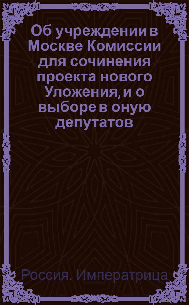 [Об учреждении в Москве Комиссии для сочинения проекта нового Уложения, и о выборе в оную депутатов]