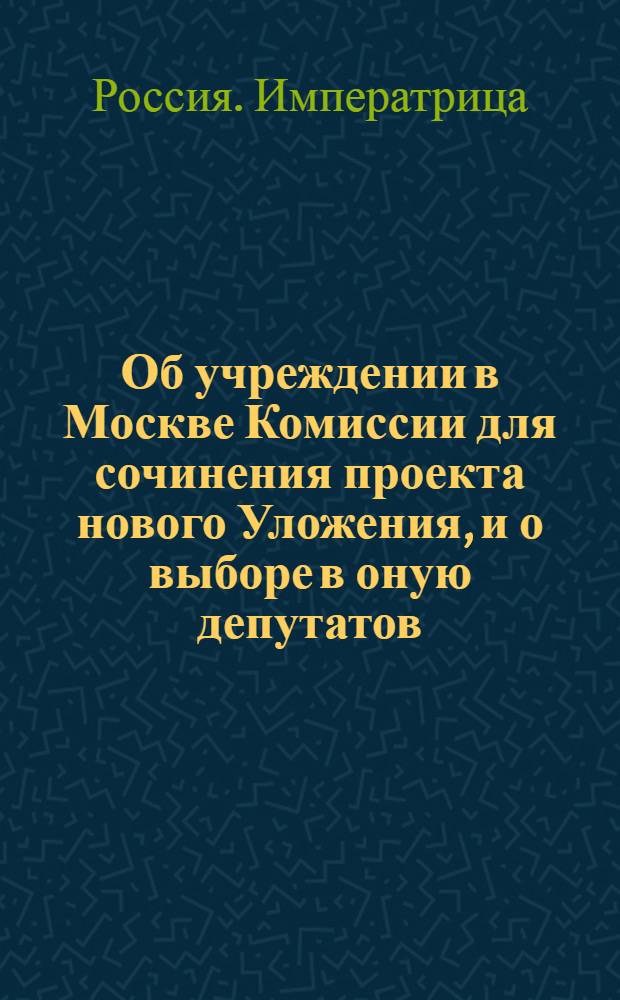 [Об учреждении в Москве Комиссии для сочинения проекта нового Уложения, и о выборе в оную депутатов]