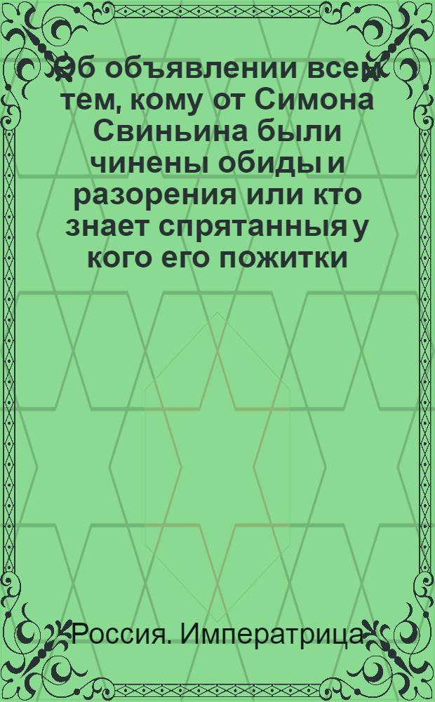 [Об объявлении всем тем, кому от Симона Свиньина были чинены обиды и разорения или кто знает спрятанныя у кого его пожитки, товары и капиталы]