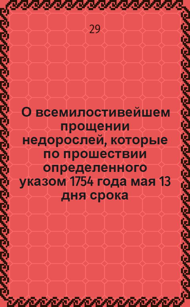 [О всемилостивейшем прощении недорослей, которые по прошествии определенного указом 1754 года мая 13 дня срока, не явились к смотру в указныя лета, утаили свой возраст и не обучились наукам]