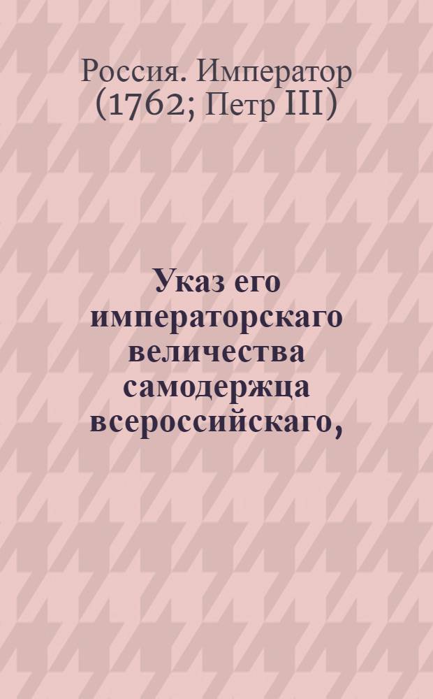 Указ его императорскаго величества самодержца всероссийскаго, : О рассылке указов от 9 января 1762 года о пожаловании чинов : Из Правительствующаго Сената