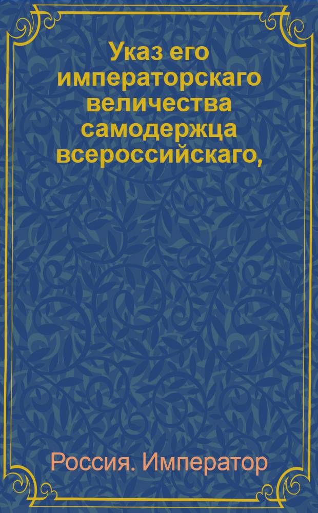 Указ его императорскаго величества самодержца всероссийскаго, : О рассылке указа об исполнении высочайше утвержденного 23 февраля 1801 года доклада Сената о взимании пошлины при письме закладных на недвижимые имения, с цены всякого гербового листа по пяти процентов : Из Правительствующаго Сената