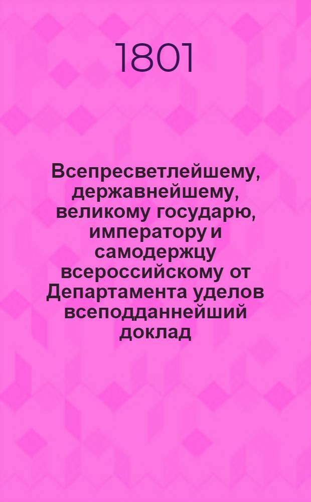 Всепресветлейшему, державнейшему, великому государю, императору и самодержцу всероссийскому от Департамента уделов всеподданнейший доклад. : О введении в употребление в селениях Удельного ведомства правил сельского хлебопашества и хозяйства в практической земледелия школе преподаваемых : Высочайше утвержденный 20 февр. 1801 г. докл. Департамента уделов
