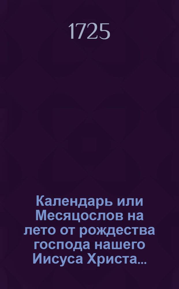Календарь или Месяцослов на лето от рождества господа нашего Иисуса Христа... : Указующий затмения солнечная, месячная рождения и полный месяц с четвертьми. Такожде время солнечного и лунного восхождения и захождения, долгоденствие и долгонощие, и течение луны в зодиаках на всякий день. учиненный по меридиану, и ширине царствующего Санкт-Петербурга