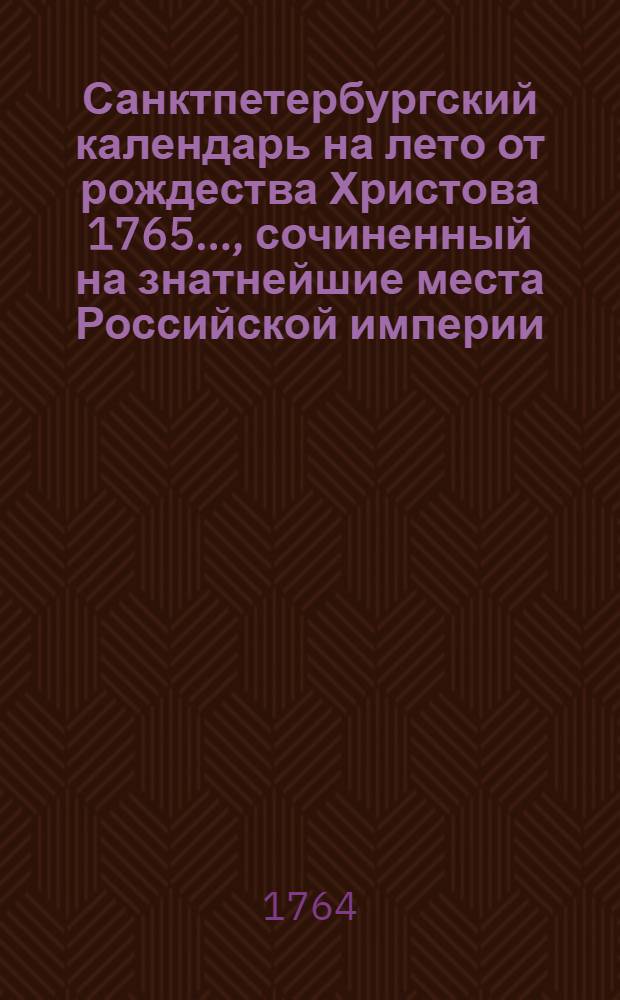 Санктпетербургский календарь на лето от рождества Христова 1765 ..., сочиненный на знатнейшие места Российской империи. Санктпетербургский календарь на лето от рождества Христова 1765 ..., сочиненный на знатнейшие места Российской империи