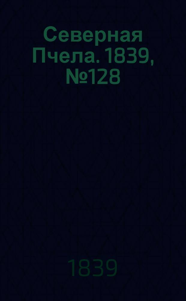 Северная Пчела. 1839, №128 (10 июня) : 1839, №128 (10 июня)