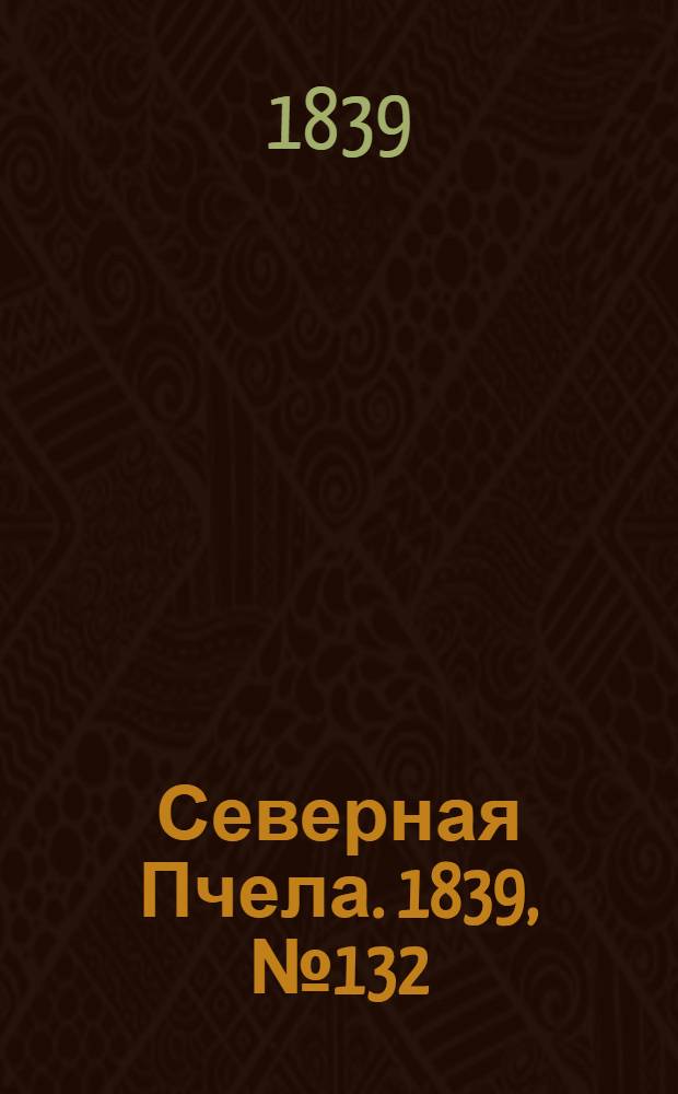 Северная Пчела. 1839, №132 (15 июня) : 1839, №132 (15 июня)