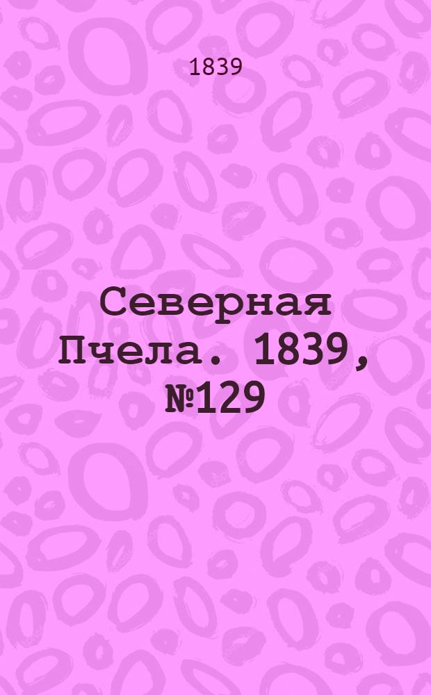 Северная Пчела. 1839, №129 (12 июня) : 1839, №129 (12 июня)