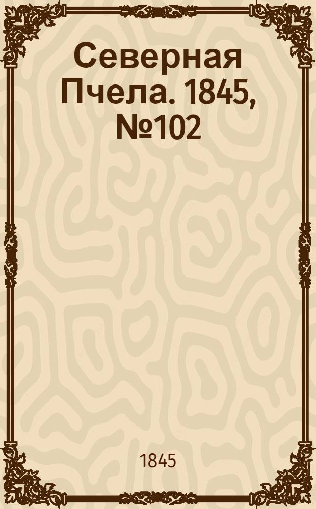 Северная Пчела. 1845, №102 (8 мая) : 1845, №102 (8 мая)