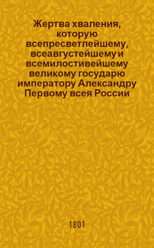 Жертва хваления, которую всепресветлейшему, всеавгустейшему и всемилостивейшему великому государю императору Александру Первому всея России, венчанному и превознесенному во благознаменитый и всерадостнейший для церкви, отечества и муз день коронации и священного миропомазания его императорского величества во благодарственном исповедании со всеподданнейшим усердием и благоговением приветствуя приносит Московская славяно-греко-латинская академия