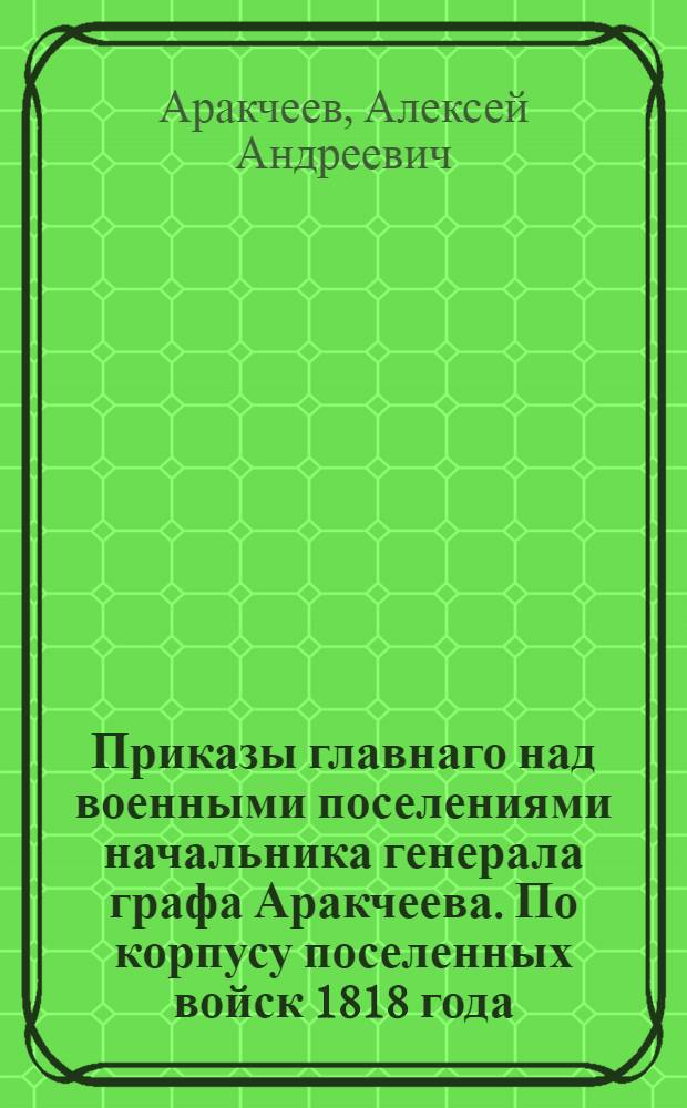Приказы главнаго над военными поселениями начальника генерала графа Аракчеева. По корпусу поселенных войск 1818 года