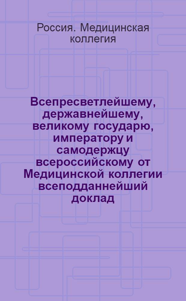 Всепресветлейшему, державнейшему, великому государю, императору и самодержцу всероссийскому от Медицинской коллегии всеподданнейший доклад. : Об учреждении медицинских управ