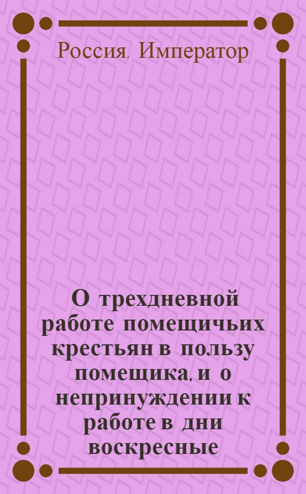 [О трехдневной работе помещичьих крестьян в пользу помещика, и о непринуждении к работе в дни воскресные]