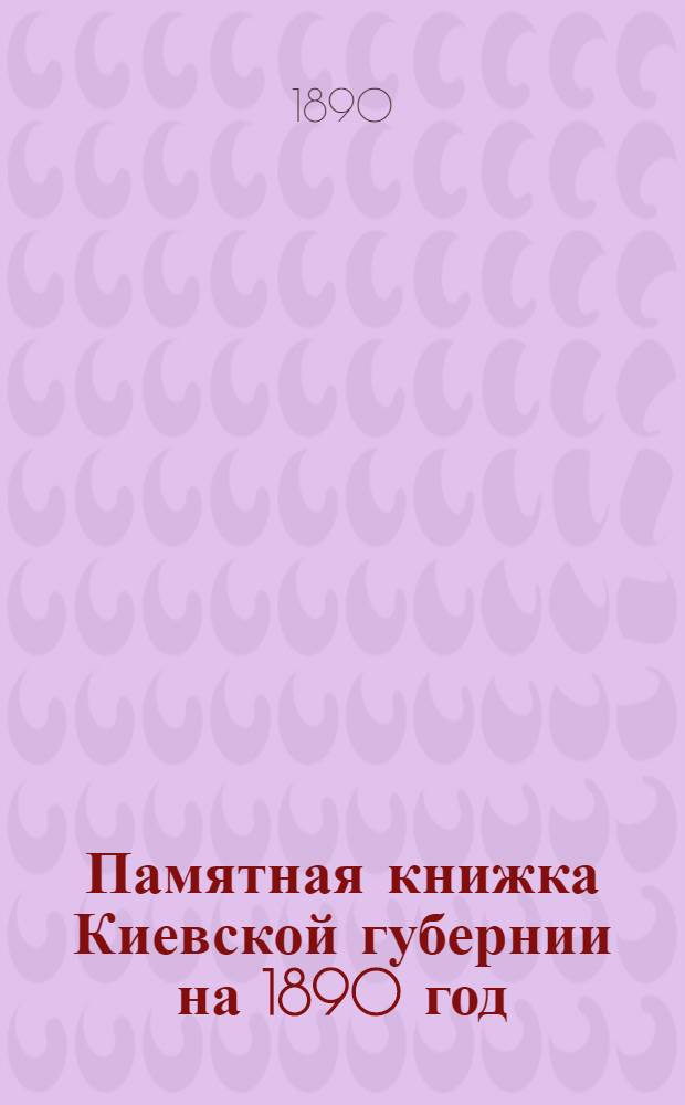 Памятная книжка Киевской губернии на 1890 год : Изд. Киев. ГСК; Сост. под ред. Д. И. Навротского