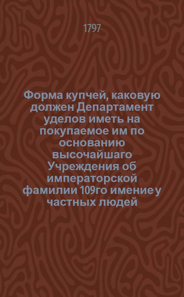 Форма купчей, каковую должен Департамент уделов иметь на покупаемое им по основанию высочайшаго Учреждения об императорской фамилии 109го имение у частных людей, и таковая купчая по общим государственным установлениям должна быть писана в Палате суда и расправы на гербовой бумаге, и при платеже обыкновенных пошлин там совершена.