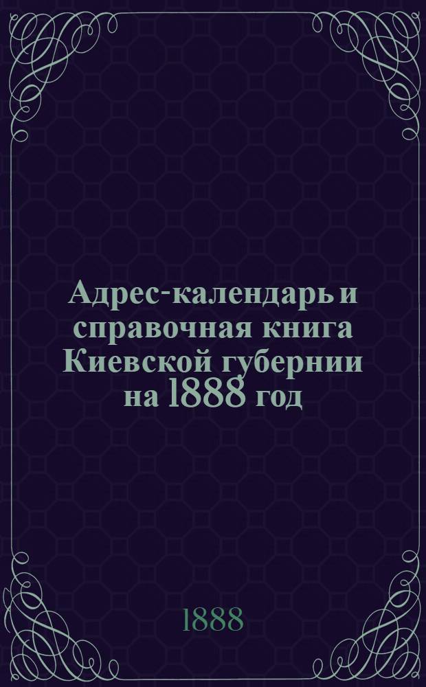 Адрес-календарь и справочная книга Киевской губернии на 1888 год : Адресы квартир, алфавит фамилий, разделение городов и уездов в судеб. и адм. отношении, почты и телеграфы, время отхода и прихода почт, ярмарки и базары, обязат. постановления для Киева, стат. отд