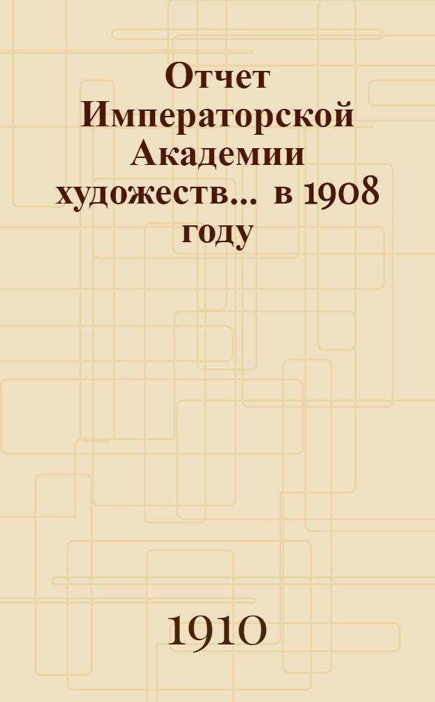 Отчет Императорской Академии художеств... ... в 1908 году : ... в 1908 году