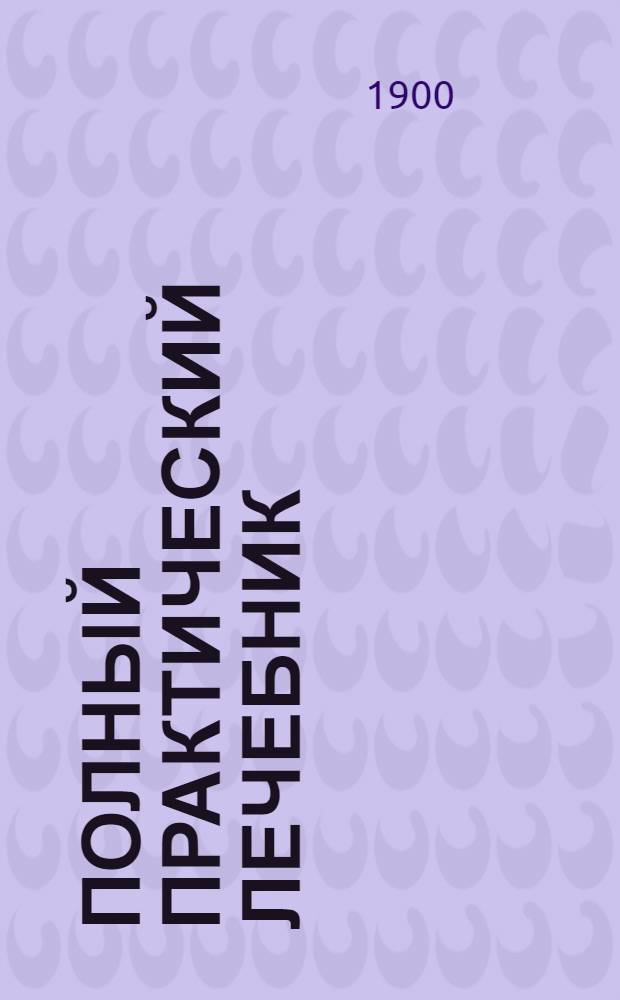 Полный практический лечебник : Рук. к домаш. пользованию болезней природ. способами и гомеопат. лекарствами