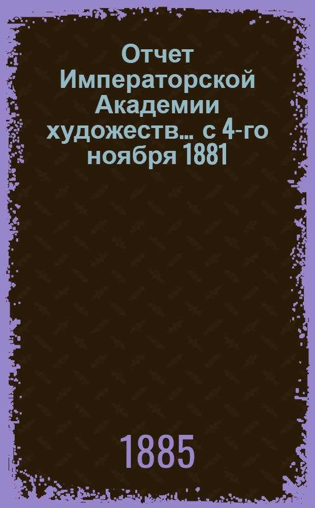 Отчет Императорской Академии художеств... ... с 4-го ноября 1881 : ... с 4-го ноября 1881 г. по 4-е ноября 1882 г.