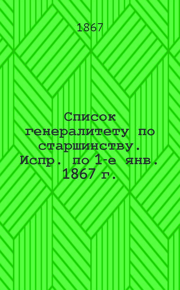 Список генералитету по старшинству. Испр. по 1-е янв. [1867 г.] : Испр. по 1-е янв. [1867 г.]