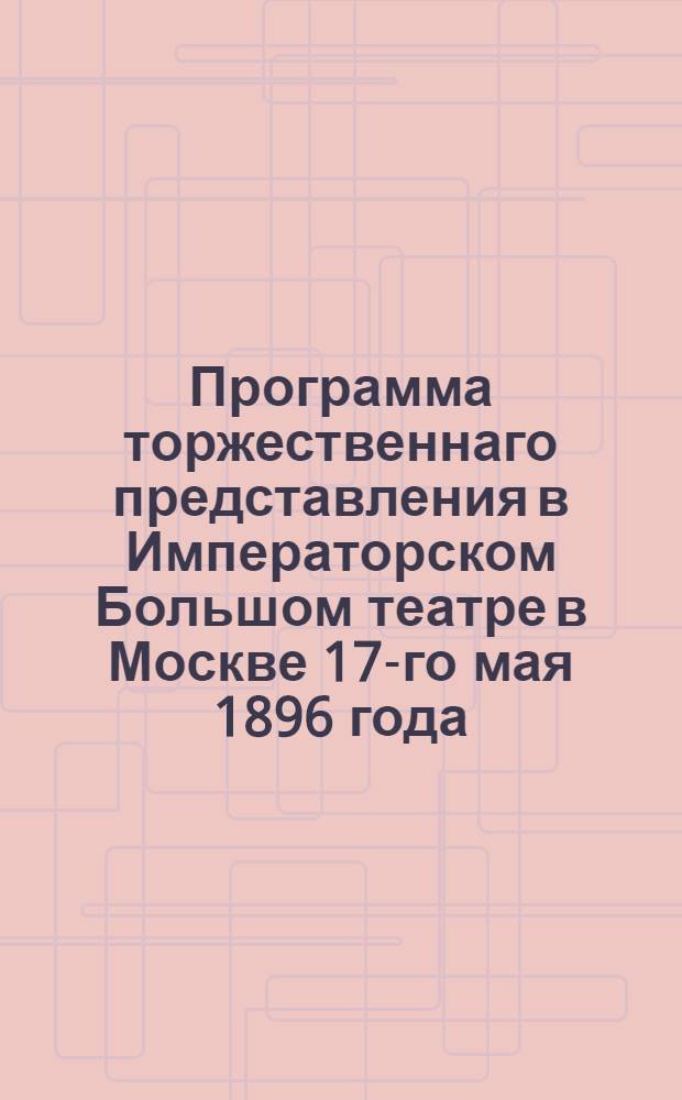 Программа торжественнаго представления в Императорском Большом театре в Москве 17-го мая 1896 года, по случаю Священнаго коронования Е.и.в. государя императора Николая Александровича и Е.и.в. государыни императрицы Александры Федоровны
