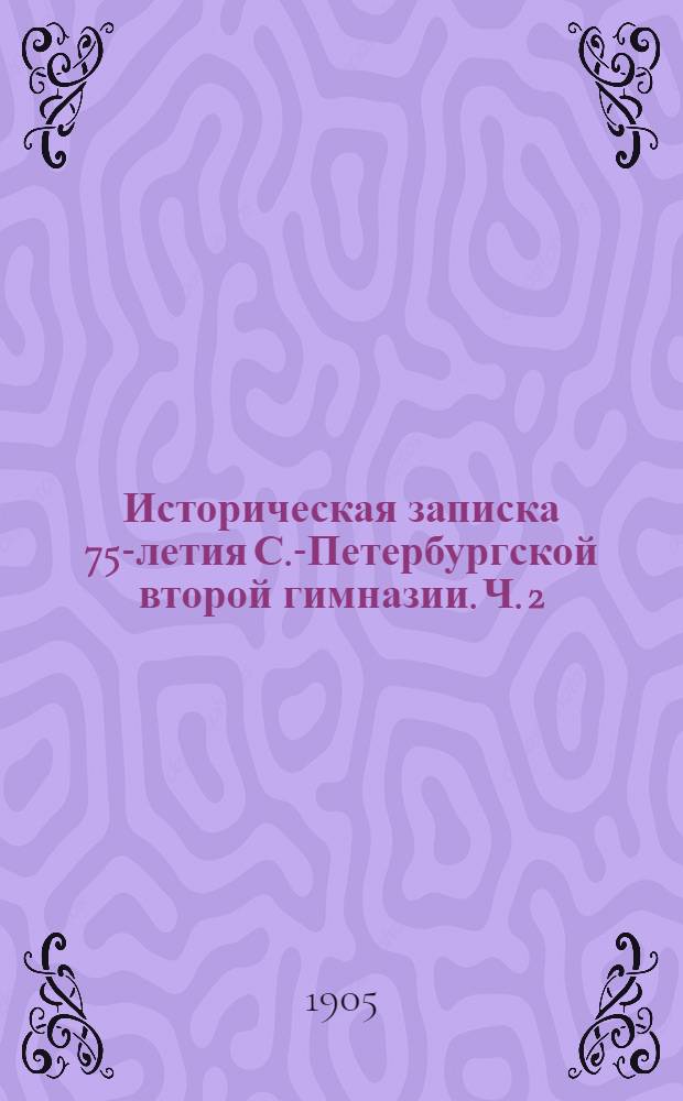 Историческая записка 75-летия С.-Петербургской второй гимназии. Ч. 2