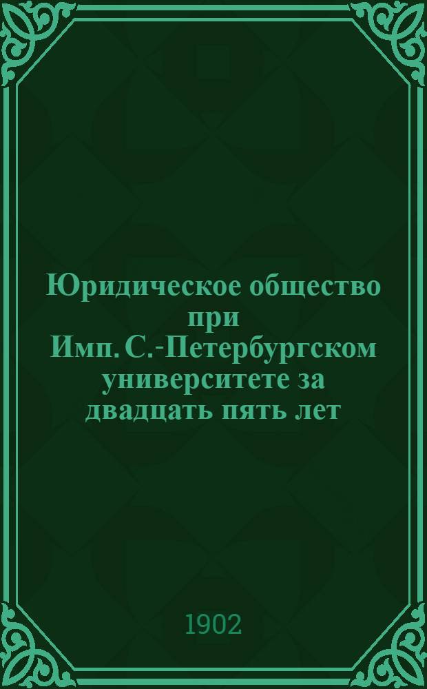 Юридическое общество при Имп. С.-Петербургском университете за двадцать пять лет : (1877-1902) : Учреждение О-ва и его деятельность