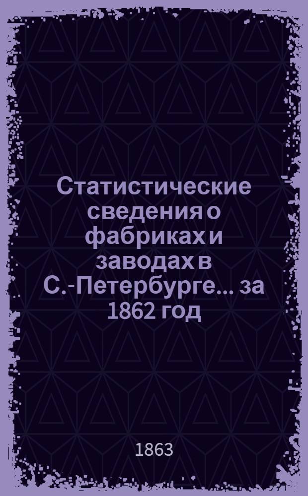 Статистические сведения о фабриках и заводах в С.-Петербурге... за 1862 год
