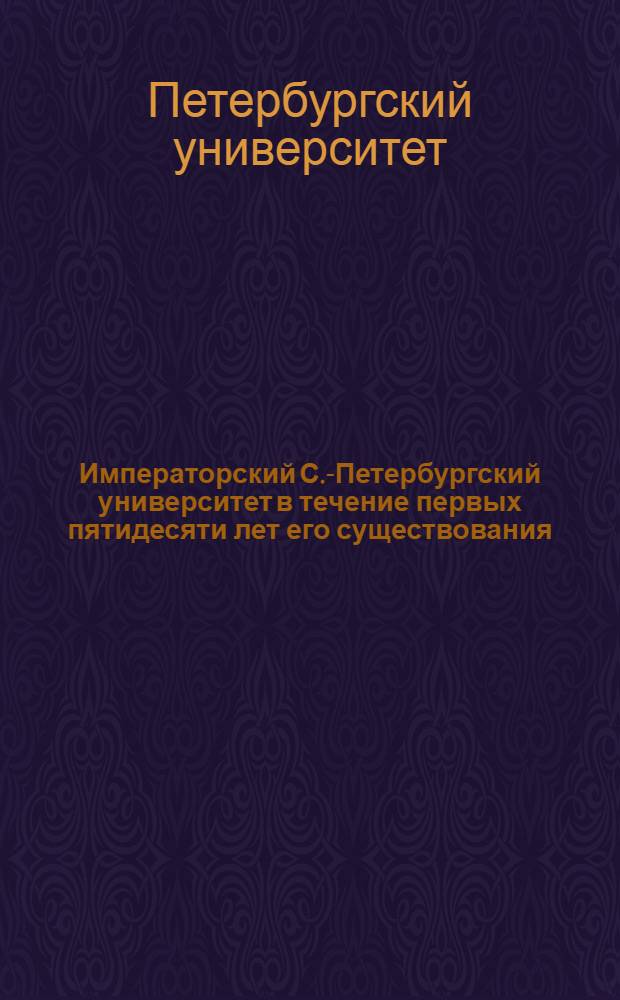 Императорский С.-Петербургский университет в течение первых пятидесяти лет его существования : Ист. записка, сост. по поручению Сов. Ун-та орд. проф. по Каф. истории Востока В.В. Григорьевым..