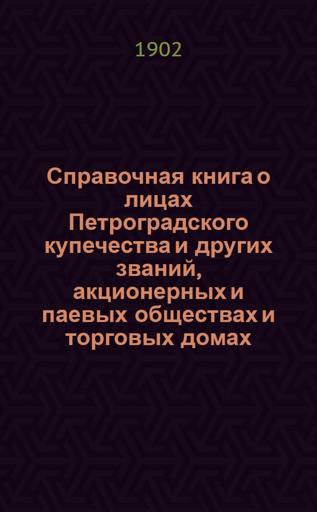 Справочная книга о лицах Петроградского купечества и других званий, акционерных и паевых обществах и торговых домах, получивших... сословные свидетельства по 1-й и 2-й гильдиям, промысловые свидетельства 1 и 2 разрядов на торговые предприятия, 1-5 разрядов на промышленные предприятия, 2 и 3 разрядов на личные промысловые занятия... [на 1902 г.]