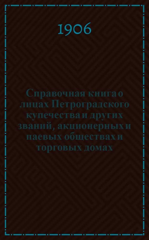 Справочная книга о лицах Петроградского купечества и других званий, акционерных и паевых обществах и торговых домах, получивших... сословные свидетельства по 1-й и 2-й гильдиям, промысловые свидетельства 1 и 2 разрядов на торговые предприятия, 1-5 разрядов на промышленные предприятия, 2 и 3 разрядов на личные промысловые занятия... [на 1906 г.]