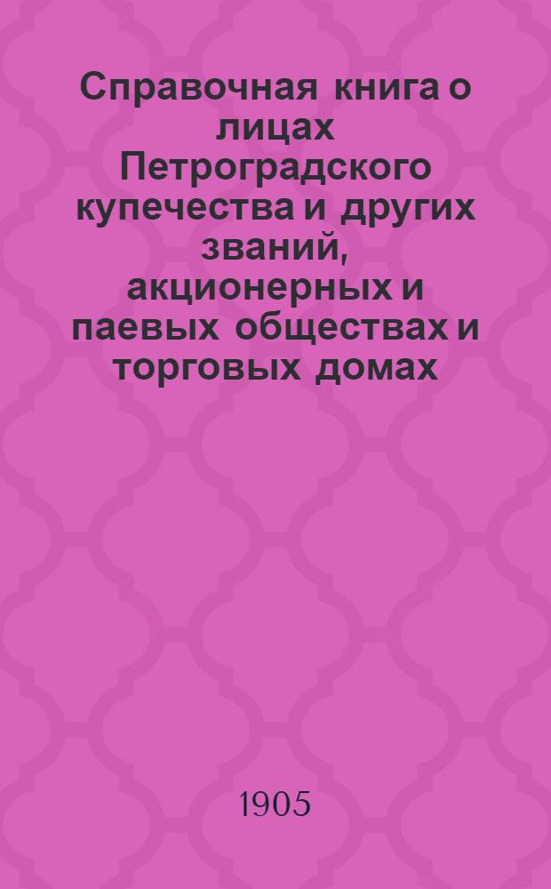 Справочная книга о лицах Петроградского купечества и других званий, акционерных и паевых обществах и торговых домах, получивших... сословные свидетельства по 1-й и 2-й гильдиям, промысловые свидетельства 1 и 2 разрядов на торговые предприятия, 1-5 разрядов на промышленные предприятия, 2 и 3 разрядов на личные промысловые занятия... [на 1905 г.]