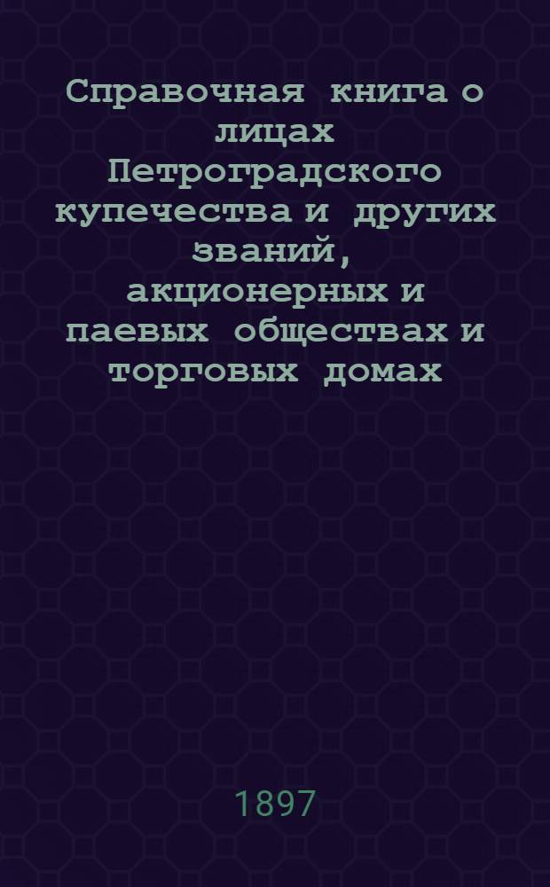 Справочная книга о лицах Петроградского купечества и других званий, акционерных и паевых обществах и торговых домах, получивших... сословные свидетельства по 1-й и 2-й гильдиям, промысловые свидетельства 1 и 2 разрядов на торговые предприятия, 1-5 разрядов на промышленные предприятия, 2 и 3 разрядов на личные промысловые занятия... [на 1897 год]