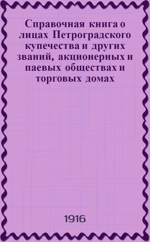 Справочная книга о лицах Петроградского купечества и других званий, акционерных и паевых обществах и торговых домах, получивших... сословные свидетельства по 1-й и 2-й гильдиям, промысловые свидетельства 1 и 2 разрядов на торговые предприятия, 1-5 разрядов на промышленные предприятия, 2 и 3 разрядов на личные промысловые занятия... [на 1916 год]