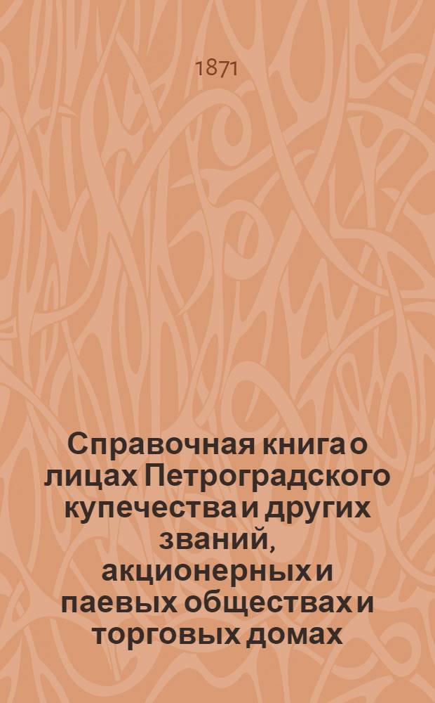 Справочная книга о лицах Петроградского купечества и других званий, акционерных и паевых обществах и торговых домах, получивших... сословные свидетельства по 1-й и 2-й гильдиям, промысловые свидетельства 1 и 2 разрядов на торговые предприятия, 1-5 разрядов на промышленные предприятия, 2 и 3 разрядов на личные промысловые занятия... на 1871 год