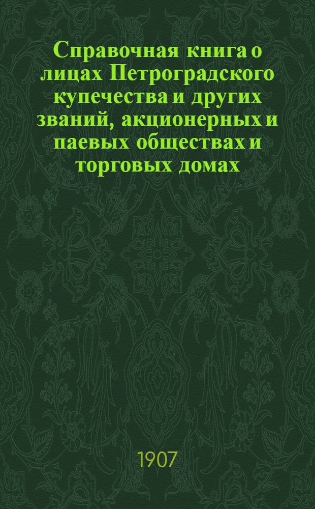 Справочная книга о лицах Петроградского купечества и других званий, акционерных и паевых обществах и торговых домах, получивших... сословные свидетельства по 1-й и 2-й гильдиям, промысловые свидетельства 1 и 2 разрядов на торговые предприятия, 1-5 разрядов на промышленные предприятия, 2 и 3 разрядов на личные промысловые занятия... [на 1907 г.]