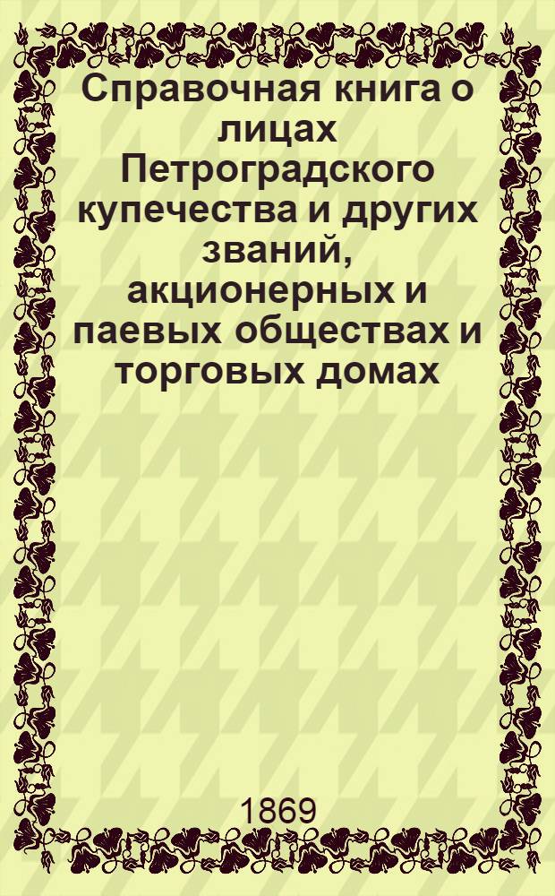 Справочная книга о лицах Петроградского купечества и других званий, акционерных и паевых обществах и торговых домах, получивших... сословные свидетельства по 1-й и 2-й гильдиям, промысловые свидетельства 1 и 2 разрядов на торговые предприятия, 1-5 разрядов на промышленные предприятия, 2 и 3 разрядов на личные промысловые занятия... на 1869 год